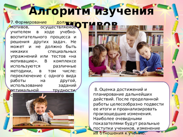 Алгоритм изучения мотивов 7. Формирование должных мотивов, осуществляемое учителем в ходе учебно-воспитательного процесса и решения других задач. Не может и не должно быть никаких специальных упражнений или тестов «на мотивацию». В комплексе используются различные методики, в том числе: переключение с одного вида работы на другой, использование заданий оптимальной трудности, соревнование и др.  8. Оценка достижений и планирование дальнейших действий. После проделанной работы целесообразно подвести ее итоги и проанализировать произошедшие изменения. Наиболее очевидными показателями будут реальные поступки учеников, изменение их отношения к учению. 