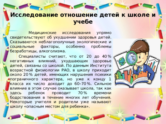 Исследование отношение детей к школе и учебе  Медицинские исследования упрямо свидетельствуют об ухудшении здоровья детей. Сказываются неблагополучные экологические и социальные факторы, особенно проблемы безработицы, алкоголизма.  Специалисты считают, что от 20 до 40 % негативных влияний, ухудшающих здоровье детей, связаны со школой. По данным Института возрастной физиологии РАО, в школу приходит около 20 % детей, имеющих нарушения психики пограничного характера, но уже к концу 1 класса их число доходит до 60–70 %. Сильное влияние в этом случае оказывает школа, так как здесь ребенок проводит 70 % времени бодрствования в течение многих лет обучения. Некоторые учителя и родители уже называют школу «опасным местом для ребенка». 