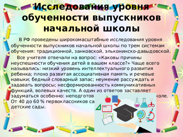 Исследования уровня обученности выпускников начальной школы  В РФ проведены широкомасштабные исследования уровня обученности выпускников начальной школы по трем системам обучения: традиционной, занковской, эльконинско-давыдовской.  Все учителя отвечали на вопрос: «Каковы причины неуспешности обучения детей в вашем классе?» Чаще всего назывались: низкий уровень интеллектуального развития ребенка; плохо развитая ассоциативная память и речевые навыки; бедный словарный запас; неумение рассуждать и задавать вопросы; несформированность коммуникативных функций, волевых качеств. А один из ответов заставляет задуматься особенно: неподготовленность к обучению в школе. От 40 до 60 % первоклассников садятся за парты, миновав детские сады. 