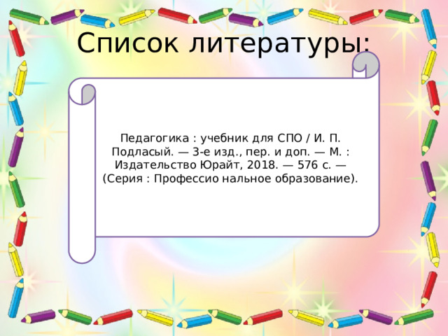 Список литературы: Педагогика : учебник для СПО / И. П. Подласый. — 3-е изд., пер. и доп. — М. : Издательство Юрайт, 2018. — 576 с. — (Серия : Профессио нальное образование). 