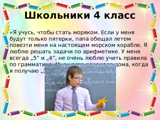 Школьники 4 класс «Я учусь, чтобы стать моряком. Если у меня будут только пятерки, папа обещал летом повезти меня на настоящем морском корабле. Я люблю решать задачи по арифметике. У меня всегда „5“ и „4“, не очень люблю учить правила по грамматике. Мне часто попадает дома, когда я получаю „3“» (4 класс). 