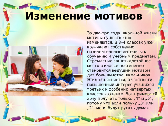 Изменение мотивов За два-три года школьной жизни мотивы существенно изменяются. В 3–4 классах уже возникают собственно познавательные интересы к обучению и учебным предметам. Стремление занять достойное место в классе постепенно становится ведущим мотивом для большинства школьников. Этим объясняется, в частности, повышенный интерес учащихся третьих и особенно четвертых классов к оценке. Вот пример: «Я хочу получать только „4“ и „5“, потому что если получу „3“ или „2“, меня будут ругать дома». 
