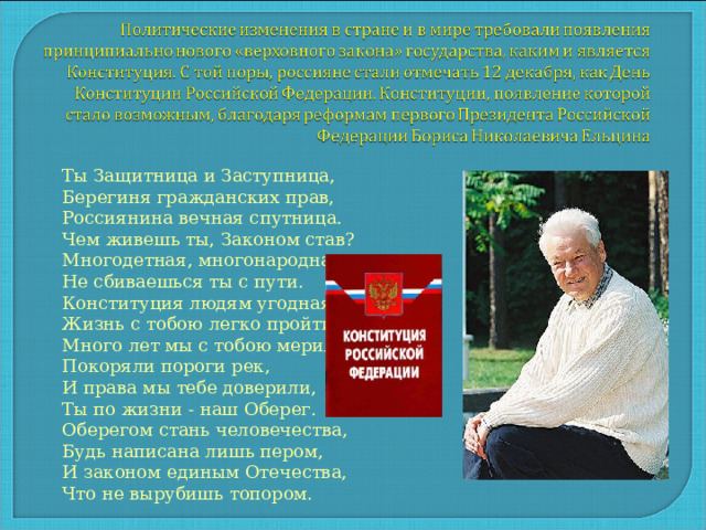 Ты Защитница и Заступница, Берегиня гражданских прав, Россиянина вечная спутница. Чем живешь ты, Законом став? Многодетная, многонародная, Не сбиваешься ты с пути. Конституция людям угодная, Жизнь с тобою легко пройти. Много лет мы с тобою мерили, Покоряли пороги рек, И права мы тебе доверили, Ты по жизни - наш Оберег. Оберегом стань человечества, Будь написана лишь пером, И законом единым Отечества, Что не вырубишь топором. 