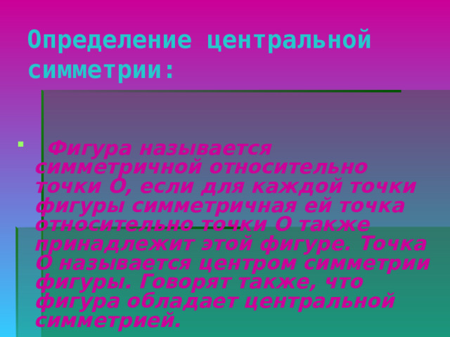 Определение центральной симметрии:    Фигура называется симметричной относительно точки О, если для каждой точки фигуры симметричная ей точка относительно точки О также принадлежит этой фигуре. Точка О называется центром симметрии фигуры. Говорят также, что фигура обладает центральной симметрией. 