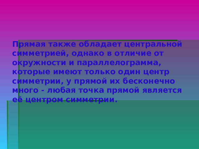 Прямая также обладает центральной симметрией, однако в отличие от окружности и параллелограмма, которые имеют только один центр симметрии, у прямой их бесконечно много - любая точка прямой является её центром симметрии.   