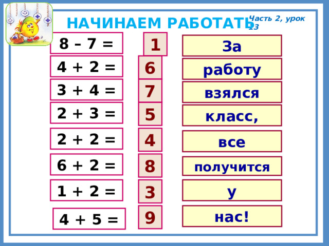 НАЧИНАЕМ РАБОТАТЬ Часть 2, урок 13 1 8 – 7 = За 6 4 + 2 = работу 7 3 + 4 = взялся 2 + 3 = 5 класс, 4 2 + 2 = все 6 + 2 = 8 получится у 1 + 2 = 3 9 нас! 4 + 5 = 