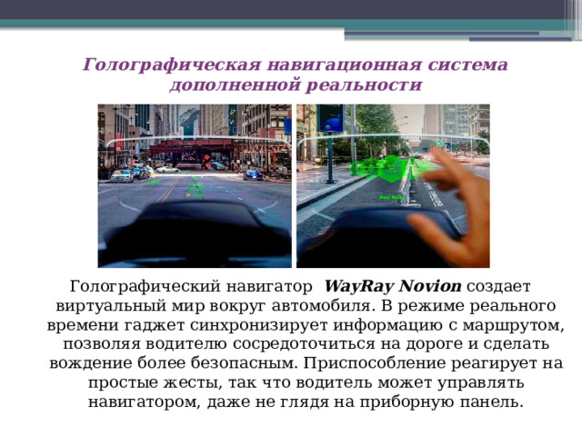 Голографическая навигационная система дополненной реальности   Голографический навигатор  WayRay Novion  создает виртуальный мир вокруг автомобиля. В режиме реального времени гаджет синхронизирует информацию с маршрутом, позволяя водителю сосредоточиться на дороге и сделать вождение более безопасным. Приспособление реагирует на простые жесты, так что водитель может управлять навигатором, даже не глядя на приборную панель. 