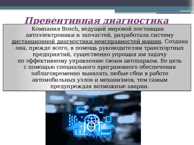 Превентивная диагностика   Компания Bosch, ведущий мировой поставщик автоэлектроники и запчастей, разработала систему дистанционной диагностики неисправностей машин . Создана она, прежде всего, в помощь руководителям транспортных предприятий, существенно упрощая им задачу по эффективному управлению своим автопарком. Ее цель с помощью специального программного обеспечения заблаговременно выявлять любые сбои в работе автомобильных узлов и механизмов, тем самым предупреждая возможные аварии. 