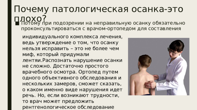 Почему патологическая осанка-это плохо? Потому при подозрении на неправильную осанку обязательно проконсультироваться с врачом-ортопедом для составления индивидуального комплекса лечения, ведь утверждение о том, что осанку нельзя исправить – это не более чем миф, который придумали лентяи.Распознать нарушение осанки не сложно. Достаточно простого врачебного осмотра. Ортопед путем одного объективного обследования и нескольких замеров, сможет сказать, о каком именно виде нарушения идет речь. Но, если возникают трудности, то врач может предложить рентгенологическое обследование позвоночника.   