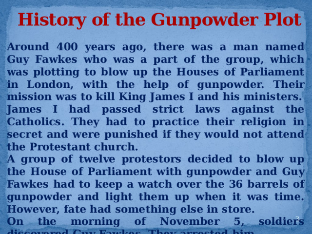 History of the Gunpowder Plot Around 400 years ago, there was a man named Guy Fawkes who was a part of the group, which was plotting to blow up the Houses of Parliament in London, with the help of gunpowder. Their mission was to kill King James I and his ministers. James I had passed strict laws against the Catholics. They had to practice their religion in secret and were punished if they would not attend the Protestant church. A group of twelve protestors decided to blow up the House of Parliament with gunpowder and Guy Fawkes had to keep a watch over the 36 barrels of gunpowder and light them up when it was time. However, fate had something else in store. On the morning of November 5, soldiers discovered Guy Fawkes. They arrested him. That night, people lit bonfires to celebrate King James I’s escape.  
