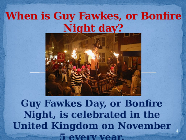 When is Guy Fawkes, or Bonfire Night day? Guy Fawkes Day, or Bonfire Night, is celebrated in the United Kingdom on November 5 every year.  