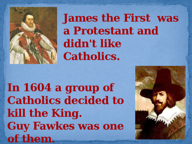 James the First was a Protestant and didn't like Catholics. In 1604 a group of Catholics decided to kill the King. Guy Fawkes was one of them.  