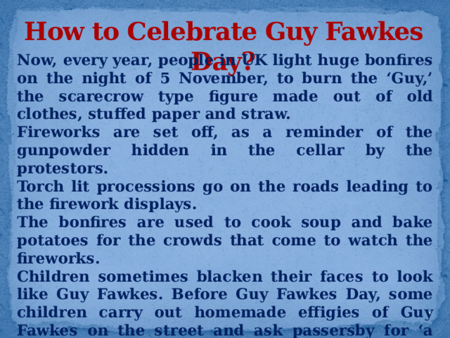 How to Celebrate Guy Fawkes Day? Now, every year, people in UK light huge bonfires on the night of 5 November, to burn the ‘Guy,’ the scarecrow type figure made out of old clothes, stuffed paper and straw. Fireworks are set off, as a reminder of the gunpowder hidden in the cellar by the protestors. Torch lit processions go on the roads leading to the firework displays. The bonfires are used to cook soup and bake potatoes for the crowds that come to watch the fireworks. Children sometimes blacken their faces to look like Guy Fawkes. Before Guy Fawkes Day, some children carry out homemade effigies of Guy Fawkes on the street and ask passersby for ‘a penny for the Guy.’ This money is then used to buy fireworks for Bonfire Night.  