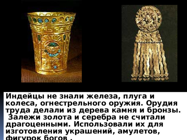 Индейцы не знали железа, плуга и колеса, огнестрельного оружия. Орудия труда делали из дерева камня и бронзы. Залежи золота и серебра не считали драгоценными. Использовали их для изготовления украшений, амулетов, фигурок богов .  