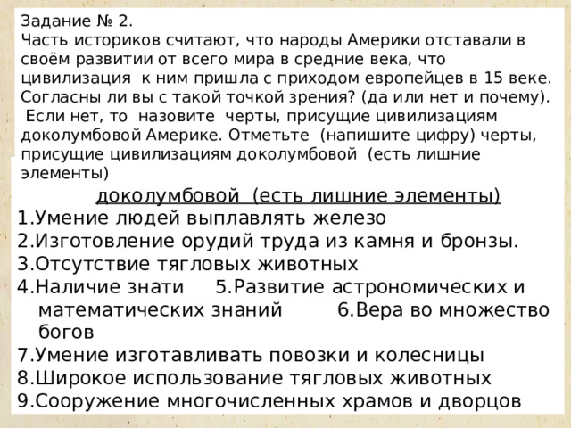 Задание № 2. Часть историков считают, что народы Америки отставали в своём развитии от всего мира в средние века, что цивилизация к ним пришла с приходом европейцев в 15 веке. Согласны ли вы с такой точкой зрения? (да или нет и почему).  Если нет, то назовите черты, присущие цивилизациям доколумбовой Америке. Отметьте (напишите цифру) черты, присущие цивилизациям доколумбовой (есть лишние элементы) Отметьте черты, присущие цивилизациям доколумбовой (есть лишние элементы) 1.Умение людей выплавлять железо 2.Изготовление орудий труда из камня и бронзы. 3.Отсутствие тягловых животных 4.Наличие знати 5.Развитие астрономических и математических знаний 6.Вера во множество богов 7.Умение изготавливать повозки и колесницы 8.Широкое использование тягловых животных 9.Сооружение многочисленных храмов и дворцов  