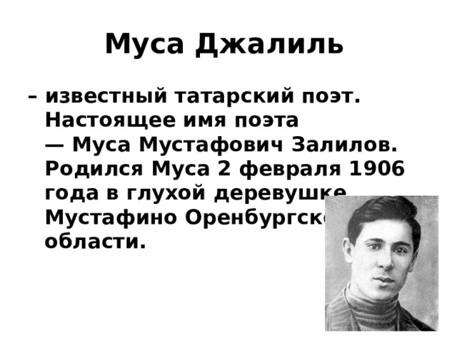 Муса   Джалиль   – известный татарский поэт. Настоящее имя поэта — Муса Мустафович Залилов. Родился Муса 2 февраля 1906 года в глухой деревушке Мустафино Оренбургской области. 