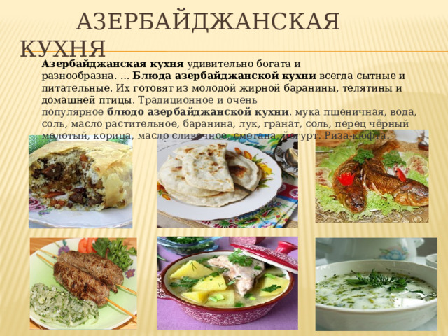  Азербайджанская кухня Азербайджанская   кухня  удивительно богата и разнообразна. ...  Блюда   азербайджанской   кухни  всегда сытные и питательные. Их готовят из молодой жирной баранины, телятины и домашней птицы . Традиционное и очень популярное  блюдо   азербайджанской   кухни . мука пшеничная, вода, соль, масло растительное, баранина, лук, гранат, соль, перец чёрный молотый, корица, масло сливочное, сметана, йогурт. Риза-кюфта. 