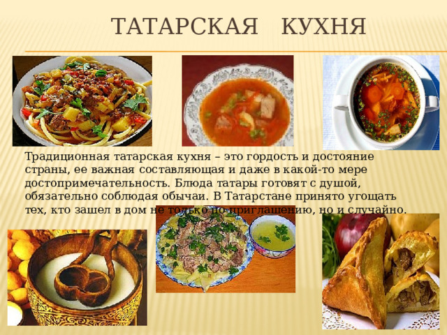  Татарская кухня Традиционная татарская кухня – это гордость и достояние страны, ее важная составляющая и даже в какой-то мере достопримечательность. Блюда татары готовят с душой, обязательно соблюдая обычаи. В Татарстане принято угощать тех, кто зашел в дом не только по приглашению, но и случайно. 