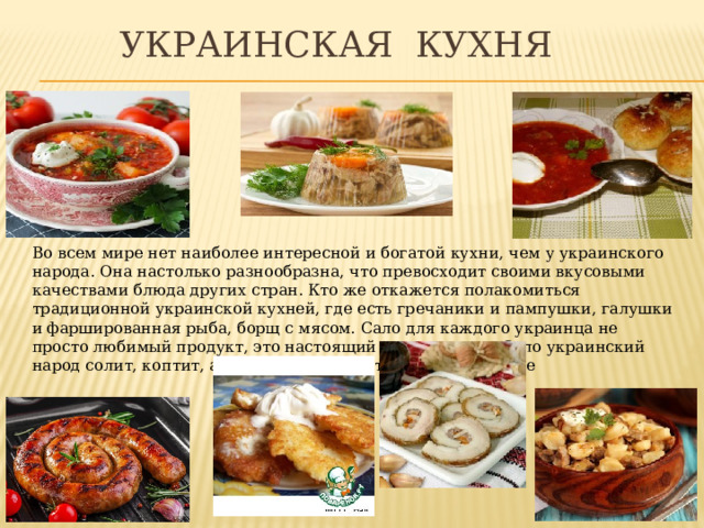  Украинская кухня Во всем мире нет наиболее интересной и богатой кухни, чем у украинского народа. Она настолько разнообразна, что превосходит своими вкусовыми качествами блюда других стран. Кто же откажется полакомиться традиционной украинской кухней, где есть гречаники и пампушки, галушки и фаршированная рыба, борщ с мясом. Сало для каждого украинца не просто любимый продукт, это настоящий символ стола. Сало украинский народ солит, коптит, а также употребляет и в жареном виде 