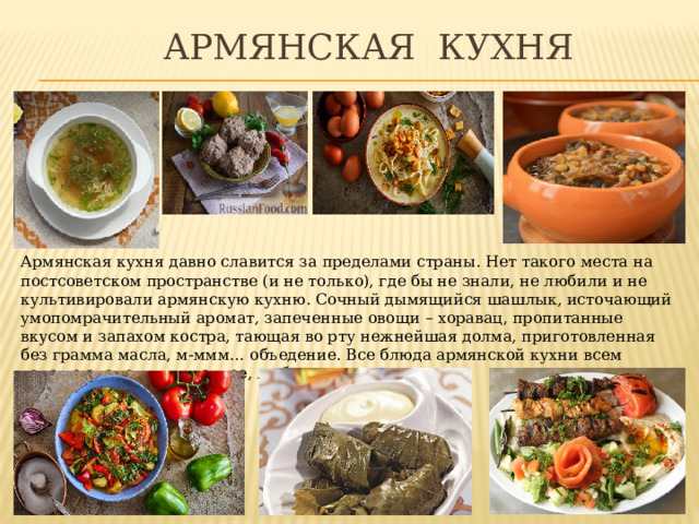  Армянская кухня Армянская кухня давно славится за пределами страны. Нет такого места на постсоветском пространстве (и не только), где бы не знали, не любили и не культивировали армянскую кухню. Сочный дымящийся шашлык, источающий умопомрачительный аромат, запеченные овощи – хоравац, пропитанные вкусом и запахом костра, тающая во рту нежнейшая долма, приготовленная без грамма масла, м-ммм… объедение. Все блюда армянской кухни всем хорошо знакомы и, главное, любимы. 