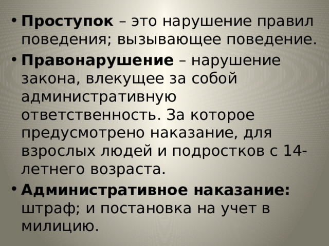 Проступок – это нарушение правил поведения; вызывающее поведение. Правонарушение – нарушение закона, влекущее за собой административную ответственность. За которое предусмотрено наказание, для взрослых людей и подростков с 14-летнего возраста. Административное наказание: штраф; и постановка на учет в милицию. 