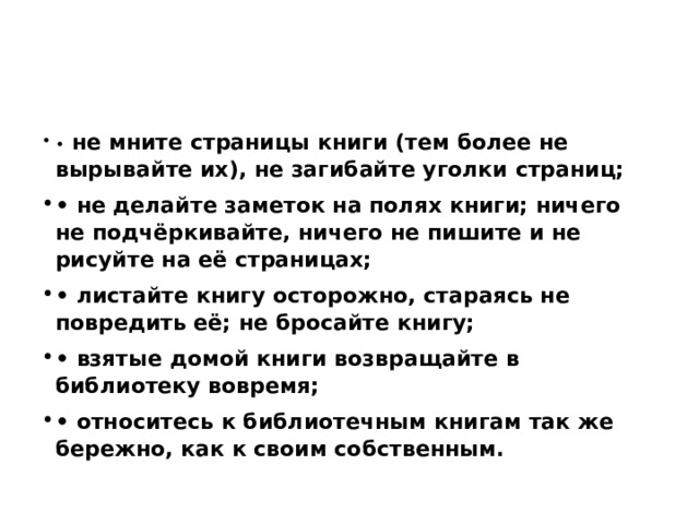 •   не мните страницы книги (тем более не вырывайте их), не загибайте уголки страниц; •  не делайте заметок на полях книги; ничего не подчёркивайте, ничего не пишите и не рисуйте на её страницах; •  листайте книгу осторожно, стараясь не повредить её; не бросайте книгу; •  взятые домой книги возвращайте в библиотеку вовремя; •  относитесь к библиотечным книгам так же бережно, как к своим собственным. 