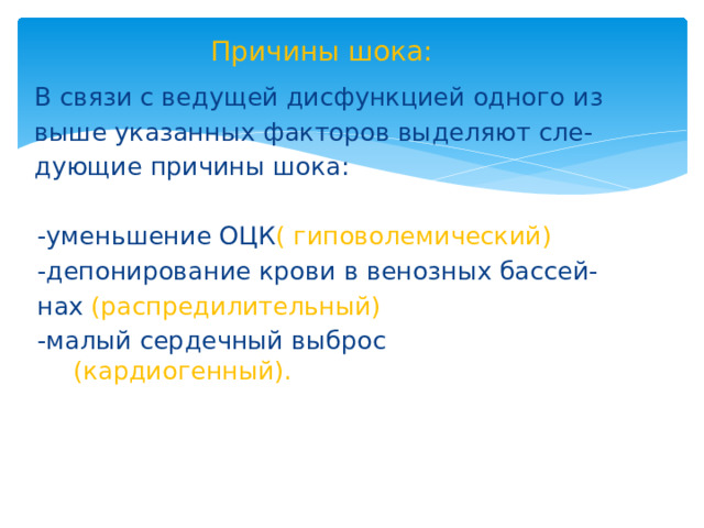 Причины шока: В связи с ведущей дисфункцией одного из выше указанных факторов выделяют сле- дующие причины шока: -уменьшение ОЦК ( гиповолемический) -депонирование крови в венозных бассей- нах (распредилительный) -малый сердечный выброс (кардиогенный). 