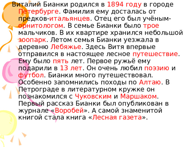 Виталий Бианки родился в 1894 году в городе Петербурге . Фамилия ему досталась от предков- итальянцев . Отец его был учёным- орнитологом . В семье Бианки было трое мальчиков. В их квартире хранился небольшой зоопарк . Летом семья Бианки уезжала в деревню Лебяжье . Здесь Витя впервые отправился в настоящее лесное путешествие . Ему было пять лет. Первое ружьё ему подарили в 13 лет . Он очень любил поэзию и футбол . Бианки много путешествовал. Особенно запомнились походы по Алтаю . В Петрограде в литературном кружке он познакомился с Чуковским и Маршаком . Первый рассказ Бианки был опубликован в журнале « Воробей ». А самой знаменитой книгой стала книга « Лесная газета ». 