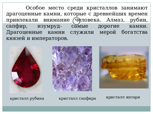  Особое место среди кристаллов занимают драгоценные камни, которые с древнейших времен привлекали внимание человека. Алмаз, рубин, сапфир, изумруд- самые дорогие камни. Драгоценные камни служили мерой богатства князей и императоров. кристалл янтаря кристалл рубина кристалл сапфира 