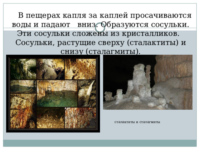сталактиты и сталагмиты  В пещерах капля за каплей просачиваются воды и падают вниз. Образуются сосульки. Эти сосульки сложены из кристалликов. Сосульки, растущие сверху (сталактиты) и снизу (сталагмиты). 