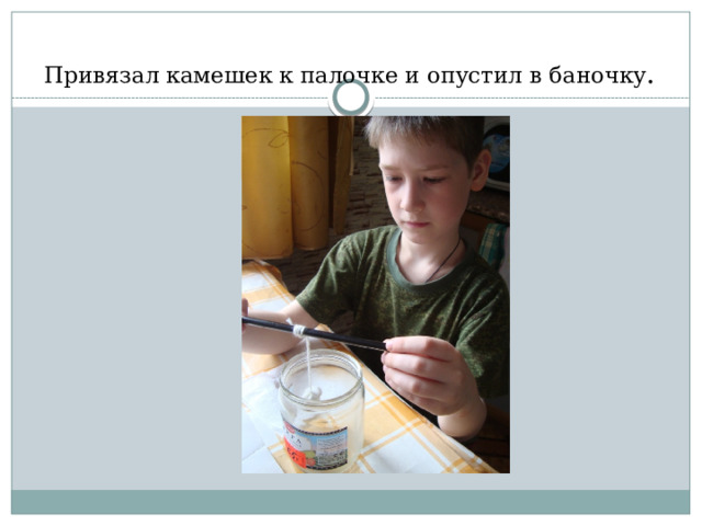 Привязал камешек к палочке и опустил в баночку . 