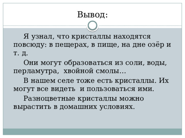 Вывод:  Я узнал, что кристаллы находятся повсюду: в пещерах, в пище, на дне озёр и т. д.  Они могут образоваться из соли, воды, перламутра, хвойной смолы…  В нашем селе тоже есть кристаллы. Их могут все видеть и пользоваться ими.  Разноцветные кристаллы можно вырастить в домашних условиях. 