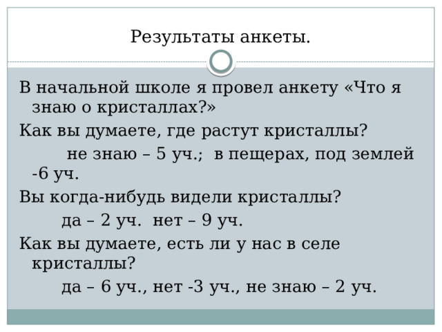 Результаты анкеты. В начальной школе я провел анкету «Что я знаю о кристаллах?» Как вы думаете, где растут кристаллы?  не знаю – 5 уч.; в пещерах, под землей -6 уч. Вы когда-нибудь видели кристаллы?  да – 2 уч. нет – 9 уч. Как вы думаете, есть ли у нас в селе кристаллы?  да – 6 уч., нет -3 уч., не знаю – 2 уч. 