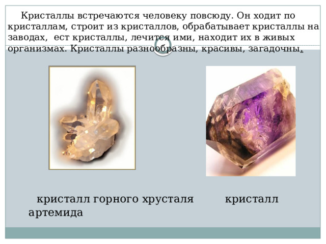  Кристаллы встречаются человеку повсюду. Он ходит по кристаллам, строит из кристаллов, обрабатывает кристаллы на заводах, ест кристаллы, лечится ими, находит их в живых организмах. Кристаллы разнообразны, красивы, загадочны .    кристалл горного хрусталя кристалл артемида 