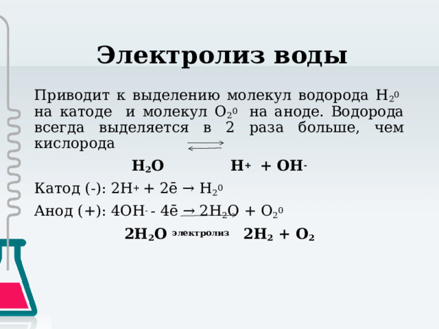 Электролиз воды Приводит к выделению молекул водорода H 2 0 на катоде и молекул O 2 0 на аноде. Водорода всегда выделяется в 2 раза больше, чем кислорода H 2 O H + + OH - Катод (-): 2H + + 2ē → H 2 0 Анод (+): 4OH - - 4ē → 2H 2 O + O 2 0 2H 2 O электролиз   2H 2 + O 2 