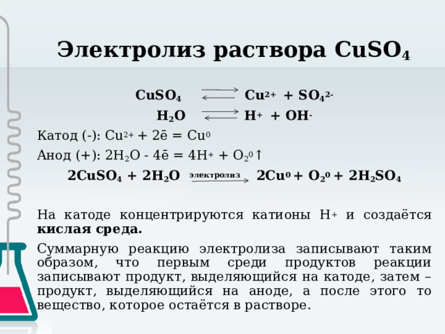 Электролиз раствора CuSO 4 CuSO 4 Cu 2+ + SO 4 2- H 2 O H + + OH - Катод (-): Cu 2+ + 2ē = Cu 0  Анод (+): 2H 2 O - 4ē = 4H + + O 2 0 ↑ 2CuSO 4 + 2H 2 O электролиз 2Cu 0 + O 2 0 + 2H 2 SO 4 На катоде концентрируются катионы H + и создаётся кислая среда. Суммарную реакцию электролиза записывают таким образом, что первым среди продуктов реакции записывают продукт, выделяющийся на катоде, затем – продукт, выделяющийся на аноде, а после этого то вещество, которое остаётся в растворе. 