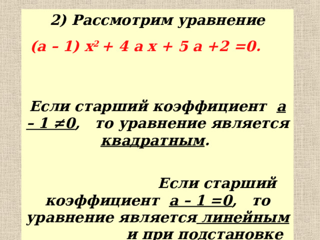 2) Рассмотрим уравнение  ( a – 1) x 2 + 4 a x + 5 a +2 =0. Если старший коэффициент a – 1 ≠0 , то уравнение является квадратным .  Если старший коэффициент a – 1 =0 , то уравнение является линейным и при подстановке этого значения в данное уравнение получаем уравнение 4 x +7=0.  