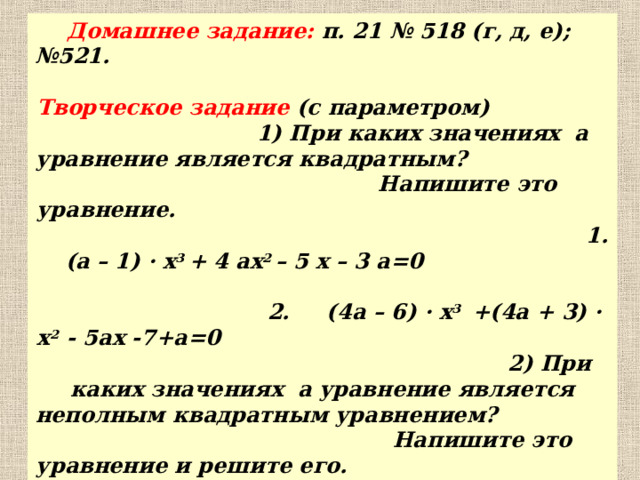 Домашнее задание: п. 21 № 518 (г, д, е); №521. Творческое задание (с параметром) 1) При каких значениях а уравнение является квадратным? Напишите это уравнение. 1. ( a – 1) · x 3 + 4 ax 2 – 5 x – 3 a =0 2. (4 a – 6) · x 3 +(4 a + 3) · x 2 - 5 ax -7+ a =0 2) При каких значениях а уравнение является неполным квадратным уравнением? Напишите это уравнение и решите его. 1. 3 x 2 - ( a – 4) · x +12 = 0 2.  (2a + 3) · x 2 + (a + 2) · x + 9 =0 3.  5x 2 + 18 x + (7 – a) = 0 4.  (3a – 8) · x 2 – ( a – 3) · x - (a + 1) = 0  