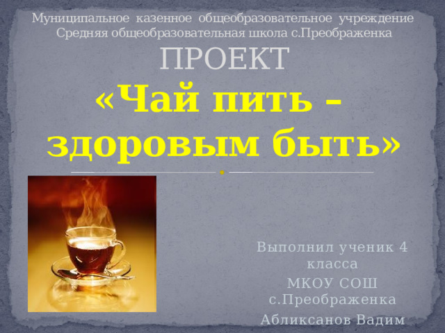 Муниципальное казенное общеобразовательное учреждение  Средняя общеобразовательная школа с.Преображенка  ПРОЕКТ  «Чай пить –  здоровым быть» Выполнил ученик 4 класса МКОУ СОШ с.Преображенка Абликсанов Вадим 