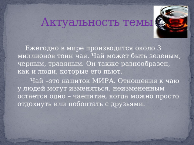 Актуальность темы  Ежегодно в мире производится около 3 миллионов тонн чая. Чай может быть зеленым, черным, травяным. Он также разнообразен, как и люди, которые его пьют.  Чай –это напиток МИРА. Отношения к чаю у людей могут изменяться, неизмененным остается одно – чаепитие, когда можно просто отдохнуть или поболтать с друзьями. 