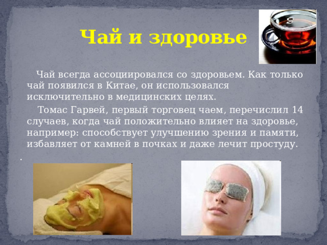Чай и здоровье  Чай всегда ассоциировался со здоровьем. Как только чай появился в Китае, он использовался исключительно в медицинских целях.  Томас Гарвей, первый торговец чаем, перечислил 14 случаев, когда чай положительно влияет на здоровье, например: способствует улучшению зрения и памяти, избавляет от камней в почках и даже лечит простуду. . 