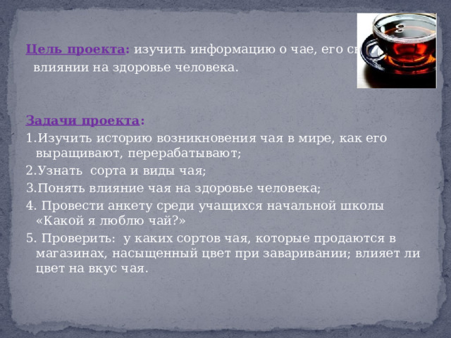 Цель проекта : изучить информацию о чае, его свойствах,  влиянии на здоровье человека. Задачи проекта : 1.Изучить историю возникновения чая в мире, как его выращивают, перерабатывают; 2.Узнать сорта и виды чая; 3.Понять влияние чая на здоровье человека; 4. Провести анкету среди учащихся начальной школы «Какой я люблю чай?» 5. Проверить: у каких сортов чая, которые продаются в магазинах, насыщенный цвет при заваривании; влияет ли цвет на вкус чая. 