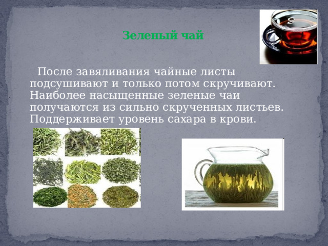  Зеленый чай    После завяливания чайные листы подсушивают и только потом скручивают. Наиболее насыщенные зеленые чаи получаются из сильно скрученных листьев. Поддерживает уровень сахара в крови. 