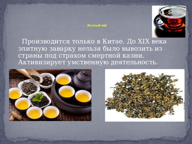   Желтый чай    Производится только в Китае. До XIX века элитную заварку нельзя было вывозить из страны под страхом смертной казни. Активизирует умственную деятельность. 