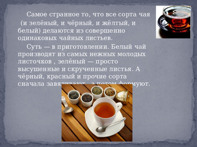  Самое странное то, что все сорта чая  (и зелёный, и чёрный, и жёлтый, и белый) делаются из совершенно одинаковых чайных листьев.  Суть — в приготовлении. Белый чай производят из самых нежных молодых листочков , зелёный — просто высушенные и скрученные листья. А чёрный, красный и прочие сорта сначала завяливают , а потом формуют. 