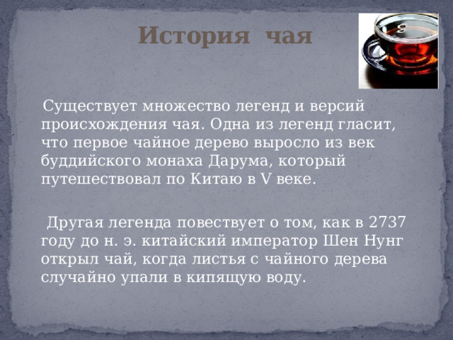 История чая    Существует множество легенд и версий происхождения чая. Одна из легенд гласит, что первое чайное дерево выросло из век буддийского монаха Дарума, который путешествовал по Китаю в V веке.  Другая легенда повествует о том, как в 2737 году до н. э. китайский император Шен Нунг открыл чай, когда листья с чайного дерева случайно упали в кипящую воду. 