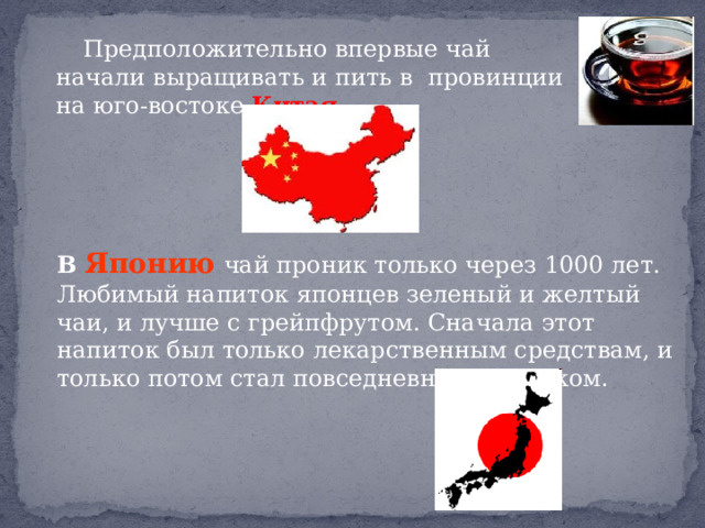  Предположительно впервые чай начали выращивать и пить в провинции на юго-востоке Китая . В Японию  чай проник только через 1000 лет. Любимый напиток японцев зеленый и желтый чаи, и лучше с грейпфрутом. Сначала этот напиток был только лекарственным средствам, и только потом стал повседневным напитком. 