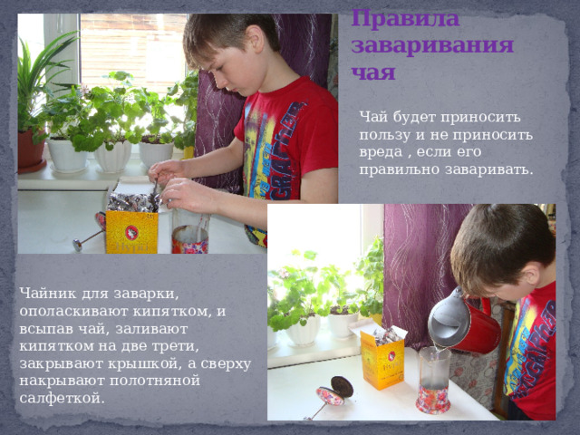 Правила заваривания чая Чай будет приносить пользу и не приносить вреда , если его правильно заваривать. Чайник для заварки, ополаскивают кипятком, и всыпав чай, заливают кипятком на две трети, закрывают крышкой, а сверху накрывают полотняной салфеткой. 