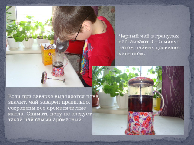 Черный чай в гранулах настаивают 3 – 5 минут. Затем чайник доливают кипятком. Если при заварке выделяется пена, значит, чай заварен правильно, сохранены все ароматические масла. Снимать пену не следует – такой чай самый ароматный. 