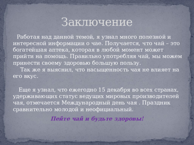 Заключение  Работая над данной темой, я узнал много полезной и интересной информации о чае. Получается, что чай – это богатейшая аптека, которая в любой момент может прийти на помощь. Правильно употребляя чай, мы можем принести своему здоровью большую пользу.  Так же я выяснил, что насыщенность чая не влияет на его вкус.  Еще я узнал, что ежегодно 15 декабря во всех странах, удерживающих статус ведущих мировых производителей чая, отмечается Международный день чая . Праздник сравнительно молодой и неофициальный. Пейте чай и будьте здоровы!   